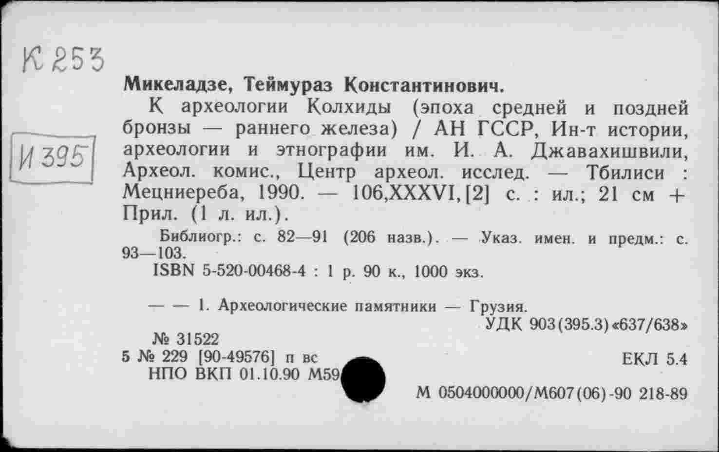 ﻿055

Микеладзе, Теймураз Константинович.
К археологии Колхиды (эпоха средней и поздней бронзы — раннего железа) / АН ГССР, Ин-т истории, археологии и этнографии им. И. А. Джавахишвили, Археол. комис., Центр археол. исслед. — Тбилиси : Мецниереба, 1990. — 106,XXXVI, [2] с. : ил.; 21 см + Прил. (1 л. ил.).
Библиогр.: с. 82—91 (206 назв.). — Указ. имен, и предм.: с. 93_103.
ISBN 5-520-00468-4 : 1 р. 90 к., 1000 экз.
-----1. Археологические памятники — Грузия.
УДК 903 (395.3) «637/638» № 31522
5 № 229 [90-49576] п вс	ЕКЛ 5 4
НПО ВКП 01.10.90 М59^М
М 0504000000/М607 (06) -90 218-89